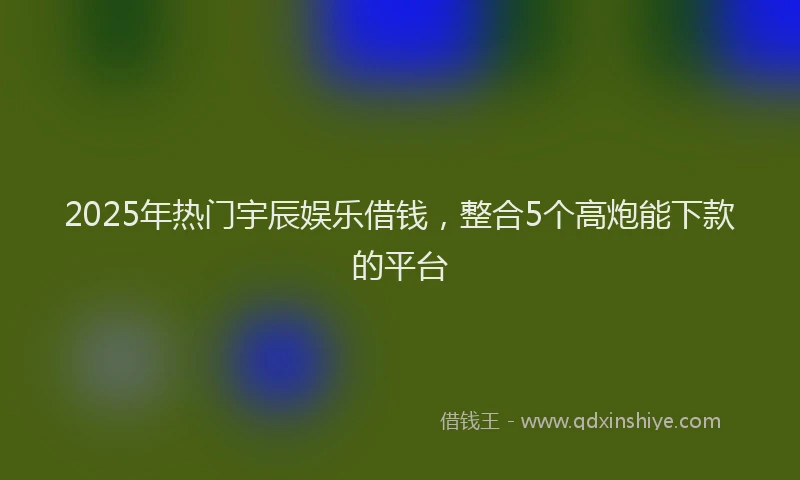 2025年热门宇辰娱乐借钱，整合5个高炮能下款的平台