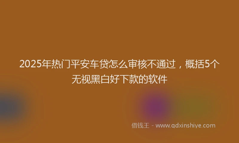 2025年热门平安车贷怎么审核不通过，概括5个无视黑白好下款的软件