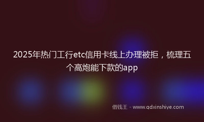 2025年热门工行etc信用卡线上办理被拒，梳理五个高炮能下款的app