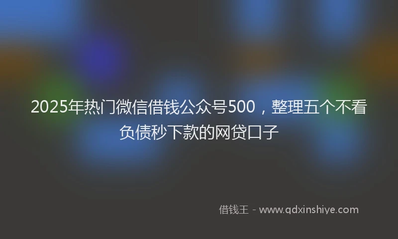 2025年热门微信借钱公众号500，整理五个不看负债秒下款的网贷口子