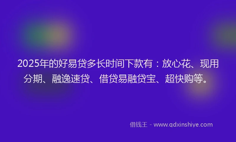 2025年的好易贷多长时间下款有：放心花、现用分期、融逸速贷、借贷易融贷宝、超快购等。