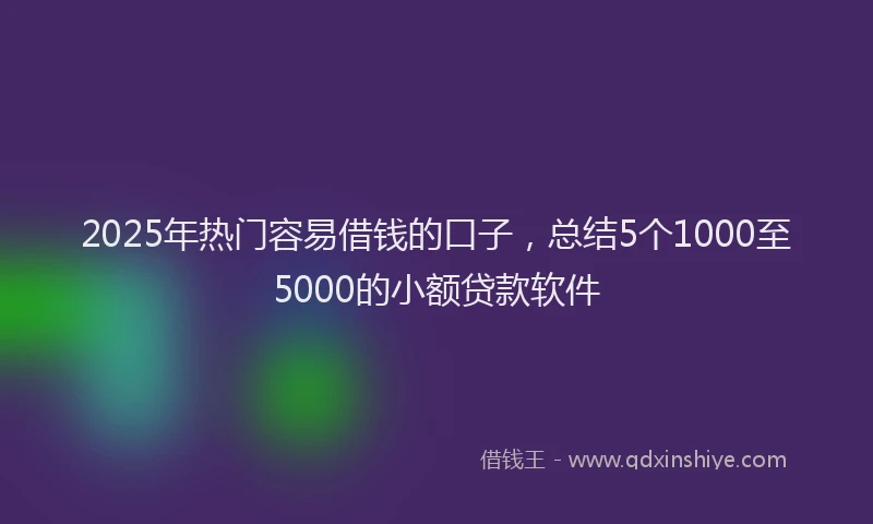 2025年热门容易借钱的口子，总结5个1000至5000的小额贷款软件