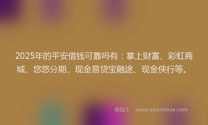 2025年的平安借钱可靠吗有：掌上财富、彩虹商城、悠悠分期、现金易贷宝融途、现金侠行等。
