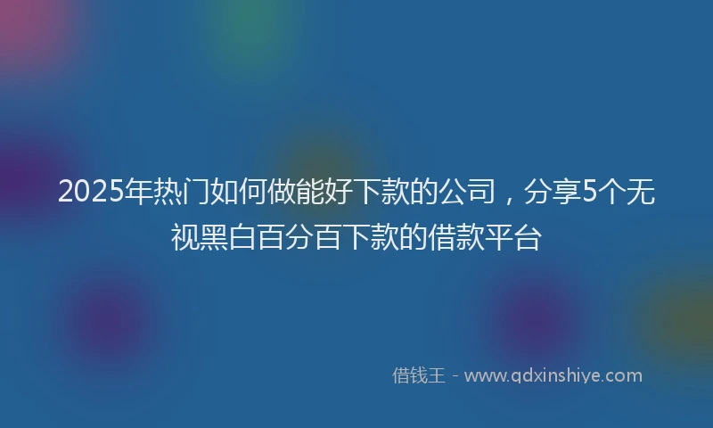2025年热门如何做能好下款的公司，分享5个无视黑白百分百下款的借款平台