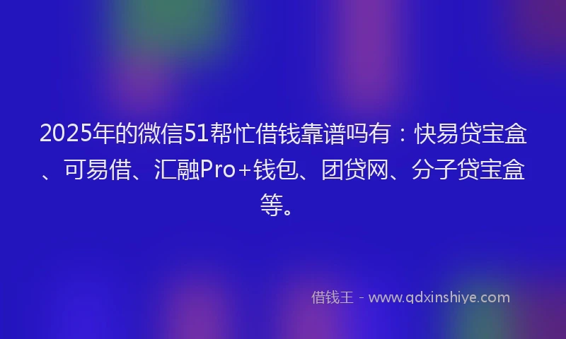 2025年的微信51帮忙借钱靠谱吗有：快易贷宝盒、可易借、汇融Pro+钱包、团贷网、分子贷宝盒等。
