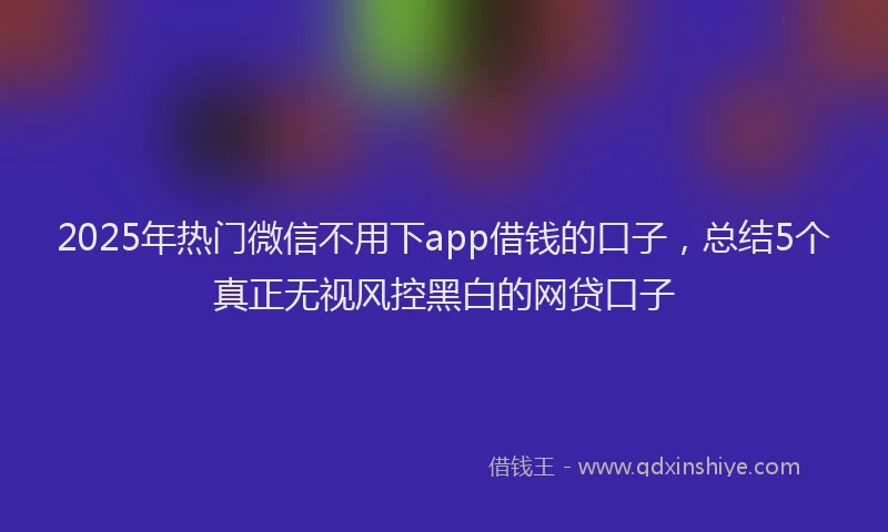 2025年热门微信不用下app借钱的口子，总结5个真正无视风控黑白的网贷口子