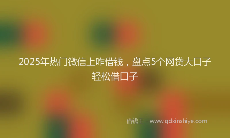 2025年热门微信上咋借钱，盘点5个网贷大口子轻松借口子
