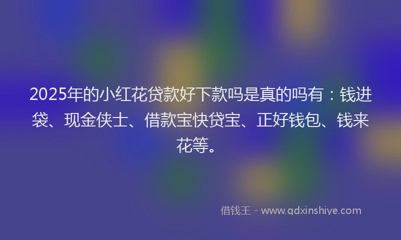 2025年的小红花贷款好下款吗是真的吗有：钱进袋、现金侠士、借款宝快贷宝、正好钱包、钱来花等。
