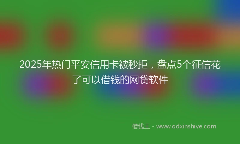 2025年热门平安信用卡被秒拒，盘点5个征信花了可以借钱的网贷软件