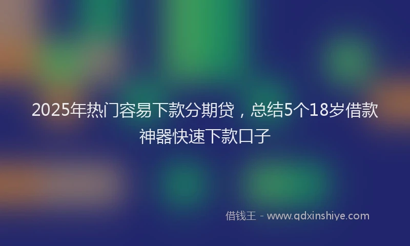 2025年热门容易下款分期贷，总结5个18岁借款神器快速下款口子