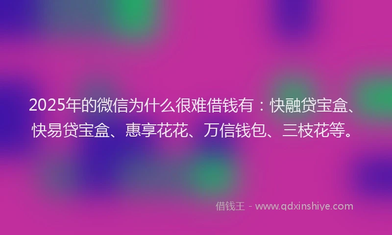 2025年的微信为什么很难借钱有：快融贷宝盒、快易贷宝盒、惠享花花、万信钱包、三枝花等。