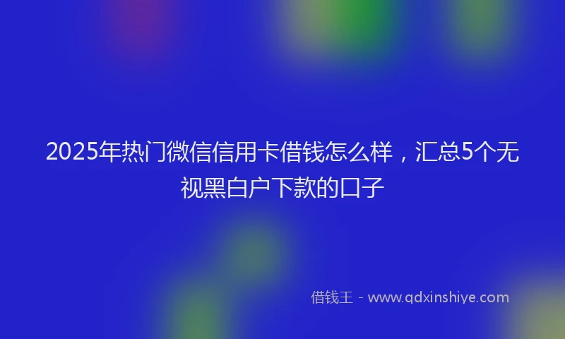 2025年热门微信信用卡借钱怎么样，汇总5个无视黑白户下款的口子