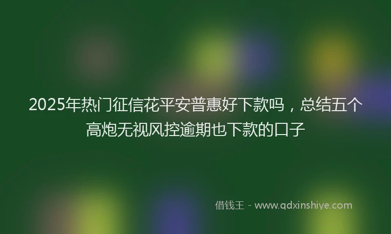 2025年热门征信花平安普惠好下款吗，总结五个高炮无视风控逾期也下款的口子