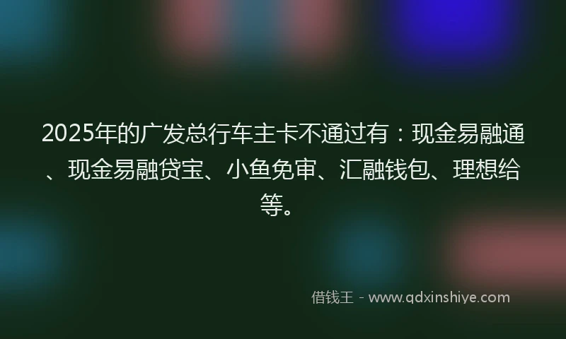 2025年的广发总行车主卡不通过有：现金易融通、现金易融贷宝、小鱼免审、汇融钱包、理想给等。