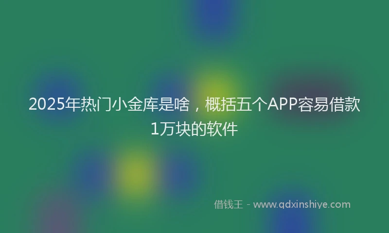 2025年热门小金库是啥，概括五个APP容易借款1万块的软件