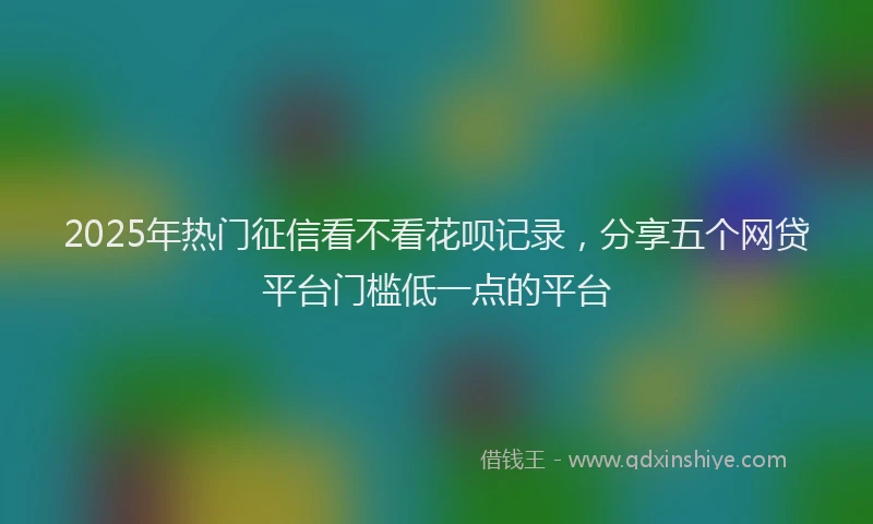 2025年热门征信看不看花呗记录，分享五个网贷平台门槛低一点的平台