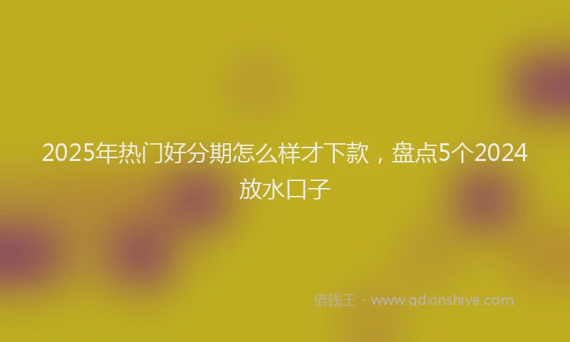 2025年热门好分期怎么样才下款，盘点5个2024放水口子