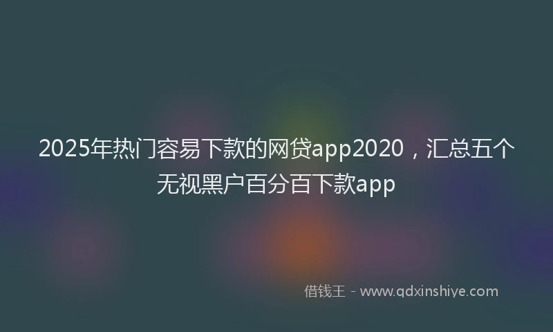 2025年热门容易下款的网贷app2020，汇总五个无视黑户百分百下款app
