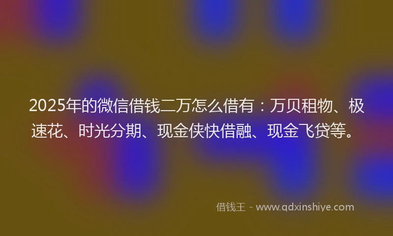 2025年的微信借钱二万怎么借有：万贝租物、极速花、时光分期、现金侠快借融、现金飞贷等。