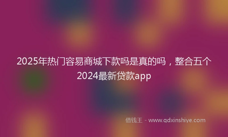 2025年热门容易商城下款吗是真的吗，整合五个2024最新贷款app