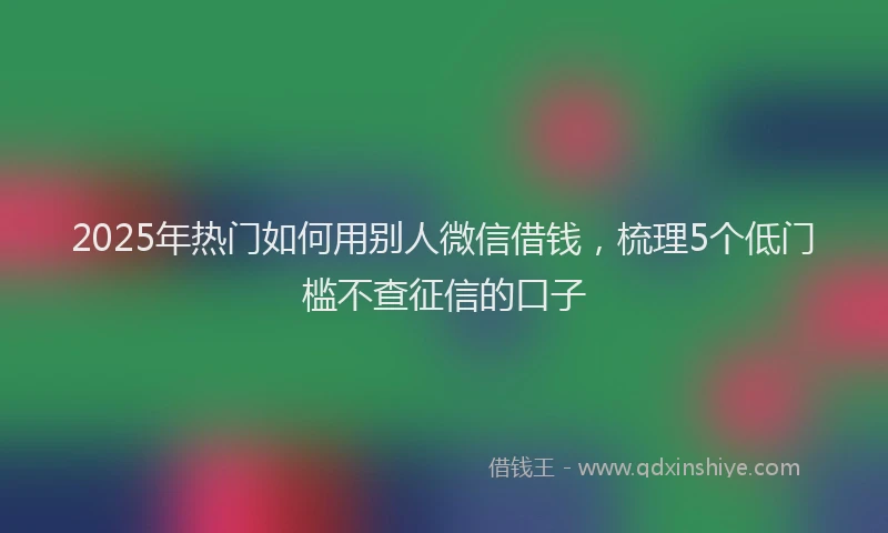 2025年热门如何用别人微信借钱，梳理5个低门槛不查征信的口子