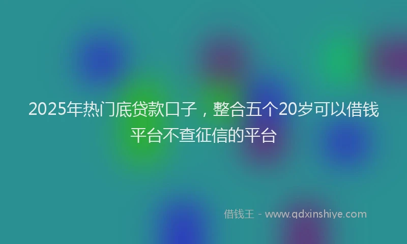 2025年热门底贷款口子，整合五个20岁可以借钱平台不查征信的平台