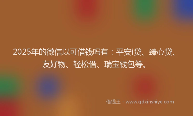 2025年的微信以可借钱吗有：平安i贷、臻心贷、友好物、轻松借、瑞宝钱包等。