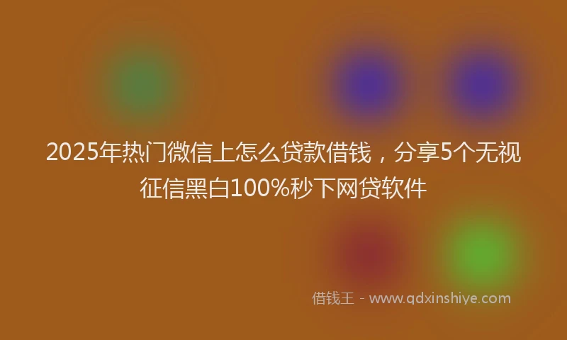 2025年热门微信上怎么贷款借钱，分享5个无视征信黑白100%秒下网贷软件