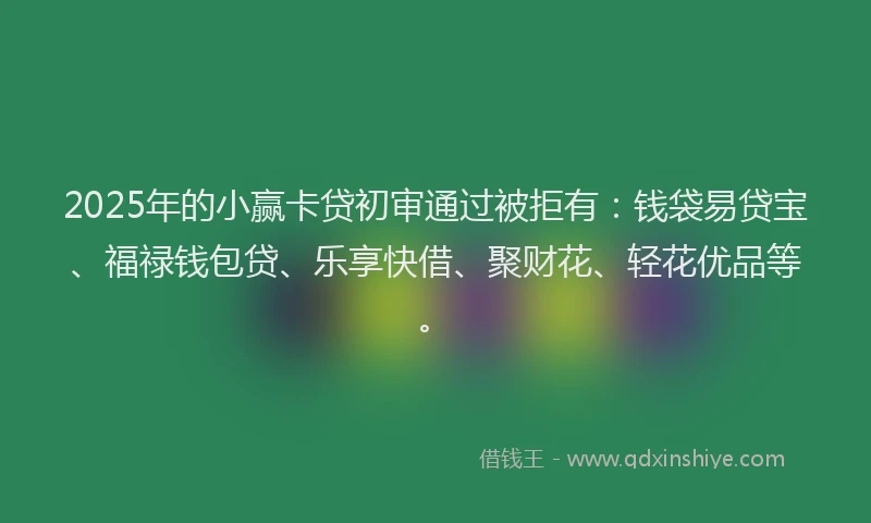 2025年的小赢卡贷初审通过被拒有：钱袋易贷宝、福禄钱包贷、乐享快借、聚财花、轻花优品等。
