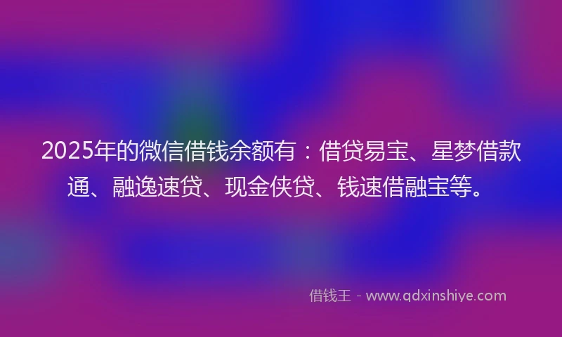 2025年的微信借钱余额有：借贷易宝、星梦借款通、融逸速贷、现金侠贷、钱速借融宝等。