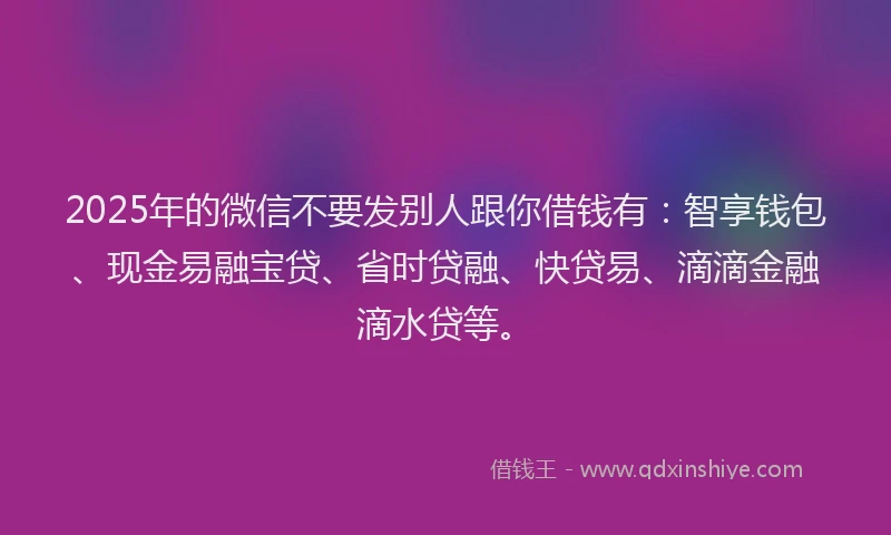 2025年的微信不要发别人跟你借钱有：智享钱包、现金易融宝贷、省时贷融、快贷易、滴滴金融滴水贷等。