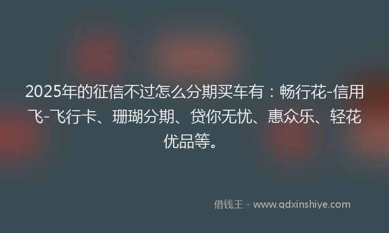 2025年的征信不过怎么分期买车有：畅行花-信用飞-飞行卡、珊瑚分期、贷你无忧、惠众乐、轻花优品等。