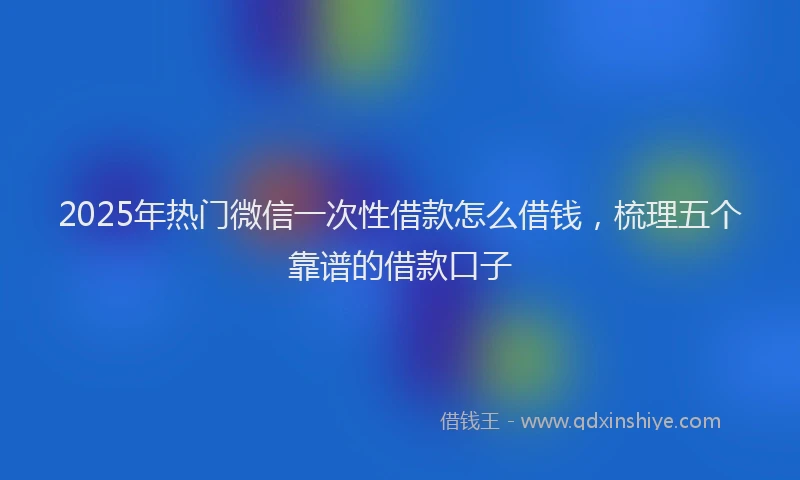 2025年热门微信一次性借款怎么借钱，梳理五个靠谱的借款口子