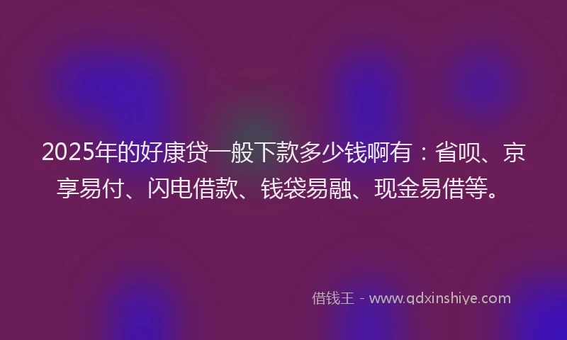 2025年的好康贷一般下款多少钱啊有：省呗、京享易付、闪电借款、钱袋易融、现金易借等。