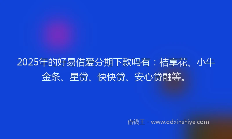 2025年的好易借爱分期下款吗有：桔享花、小牛金条、星贷、快快贷、安心贷融等。