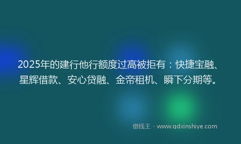 2025年的建行他行额度过高被拒有：快捷宝融、星辉借款、安心贷融、金帝租机、瞬下分期等。
