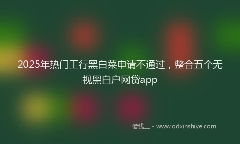 2025年热门工行黑白菜申请不通过，整合五个无视黑白户网贷app