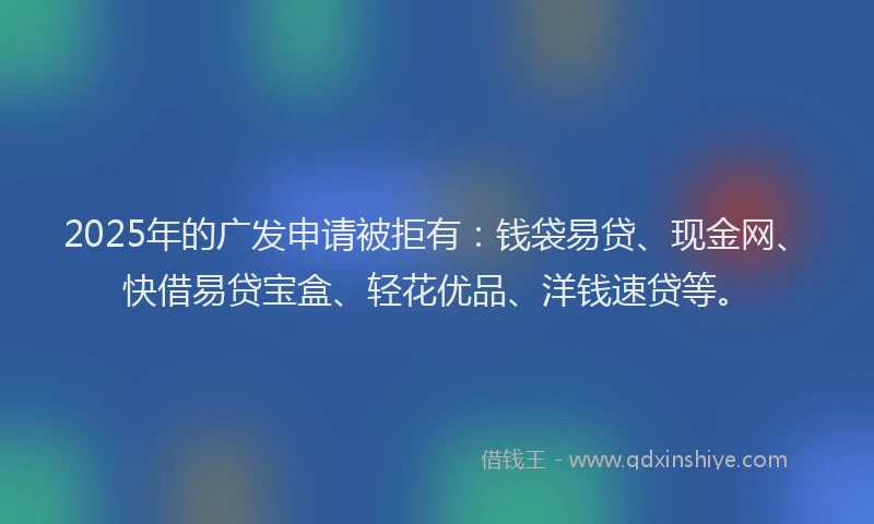 2025年的广发申请被拒有：钱袋易贷、现金网、快借易贷宝盒、轻花优品、洋钱速贷等。