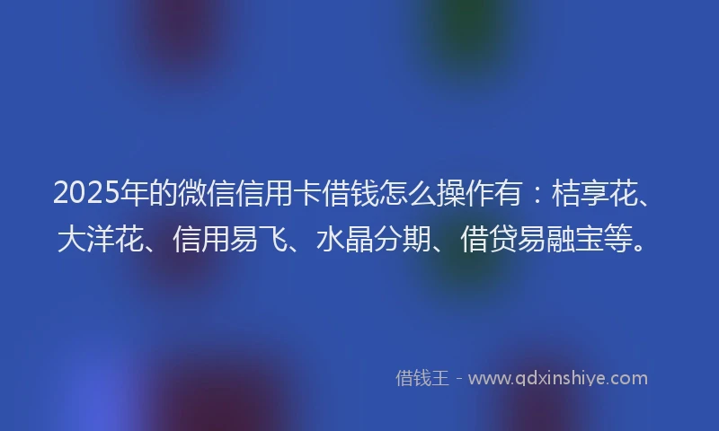 2025年的微信信用卡借钱怎么操作有：桔享花、大洋花、信用易飞、水晶分期、借贷易融宝等。