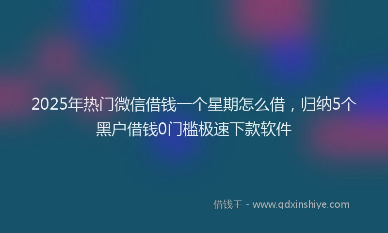 2025年热门微信借钱一个星期怎么借，归纳5个黑户借钱0门槛极速下款软件