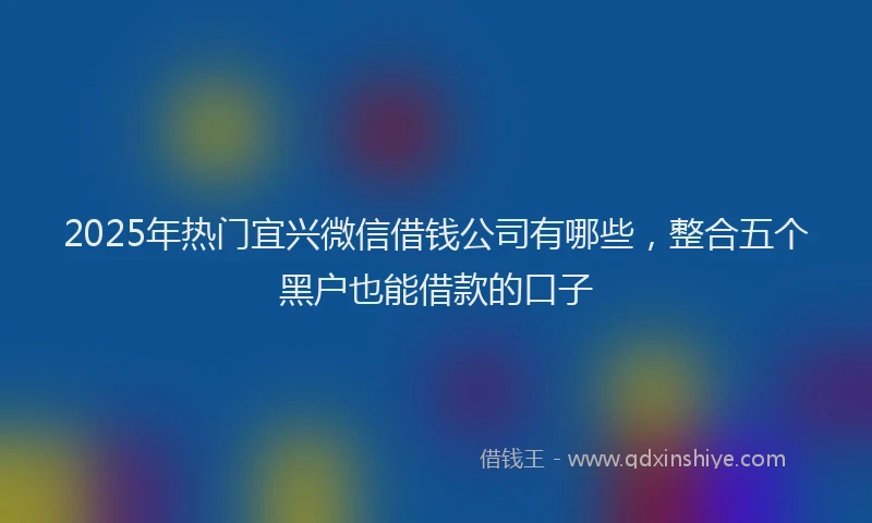 2025年热门宜兴微信借钱公司有哪些，整合五个黑户也能借款的口子
