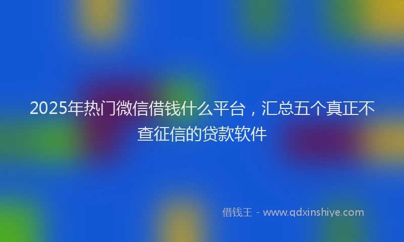 2025年热门微信借钱什么平台，汇总五个真正不查征信的贷款软件