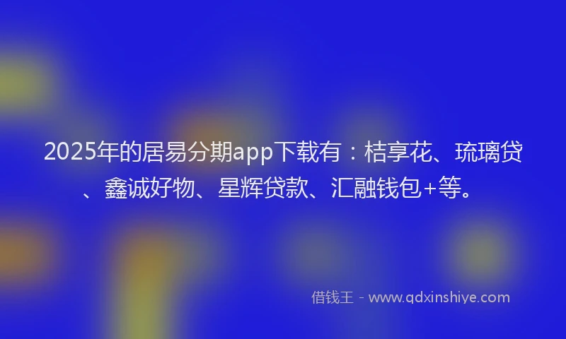 2025年的居易分期app下载有：桔享花、琉璃贷、鑫诚好物、星辉贷款、汇融钱包+等。