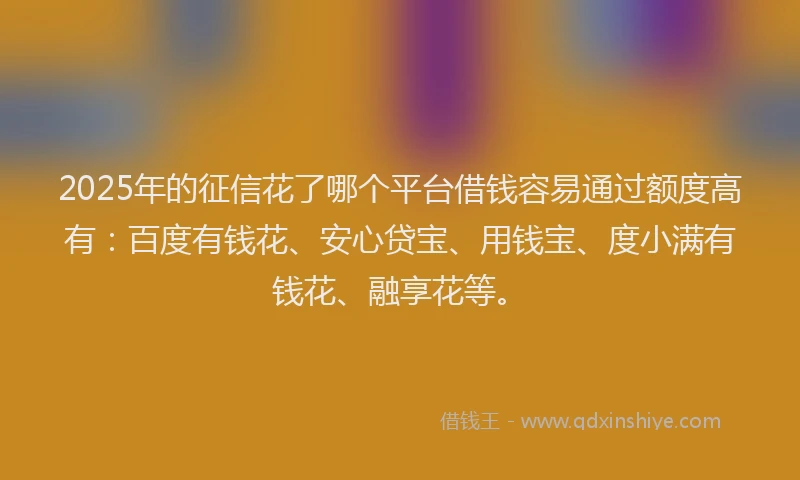 2025年的征信花了哪个平台借钱容易通过额度高有：百度有钱花、安心贷宝、用钱宝、度小满有钱花、融享花等。