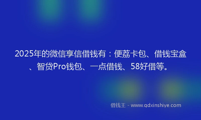 2025年的微信享信借钱有：便荔卡包、借钱宝盒、智贷Pro钱包、一点借钱、58好借等。
