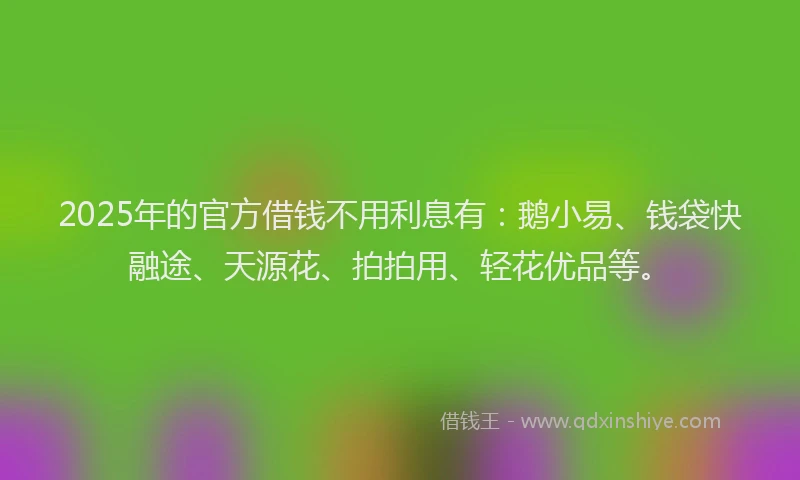 2025年的官方借钱不用利息有：鹅小易、钱袋快融途、天源花、拍拍用、轻花优品等。