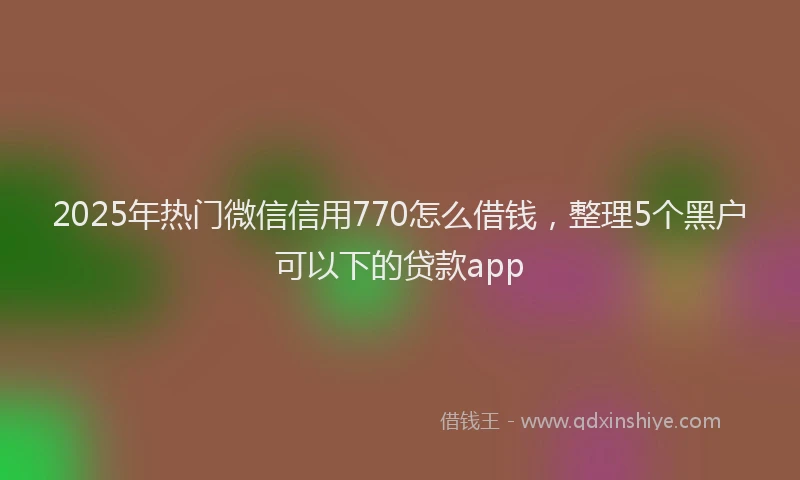 2025年热门微信信用770怎么借钱，整理5个黑户可以下的贷款app