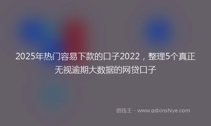 2025年热门容易下款的口子2022，整理5个真正无视逾期大数据的网贷口子
