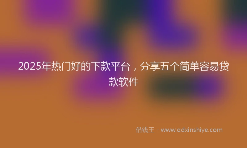 2025年热门好的下款平台，分享五个简单容易贷款软件