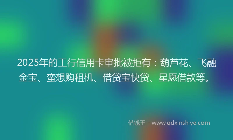 2025年的工行信用卡审批被拒有：葫芦花、飞融金宝、蛮想购租机、借贷宝快贷、星愿借款等。